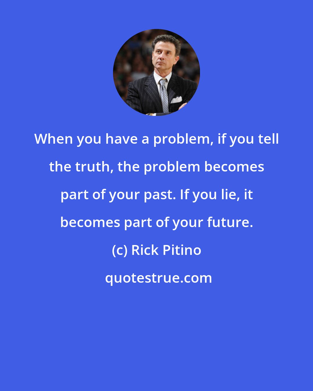 Rick Pitino: When you have a problem, if you tell the truth, the problem becomes part of your past. If you lie, it becomes part of your future.