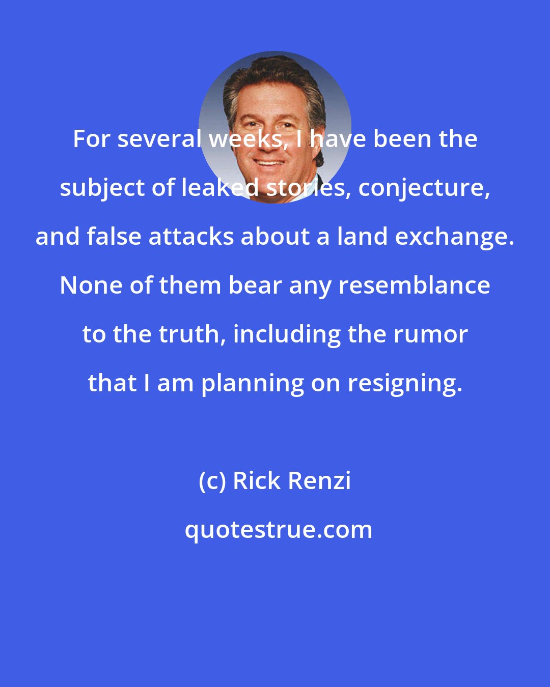 Rick Renzi: For several weeks, I have been the subject of leaked stories, conjecture, and false attacks about a land exchange. None of them bear any resemblance to the truth, including the rumor that I am planning on resigning.