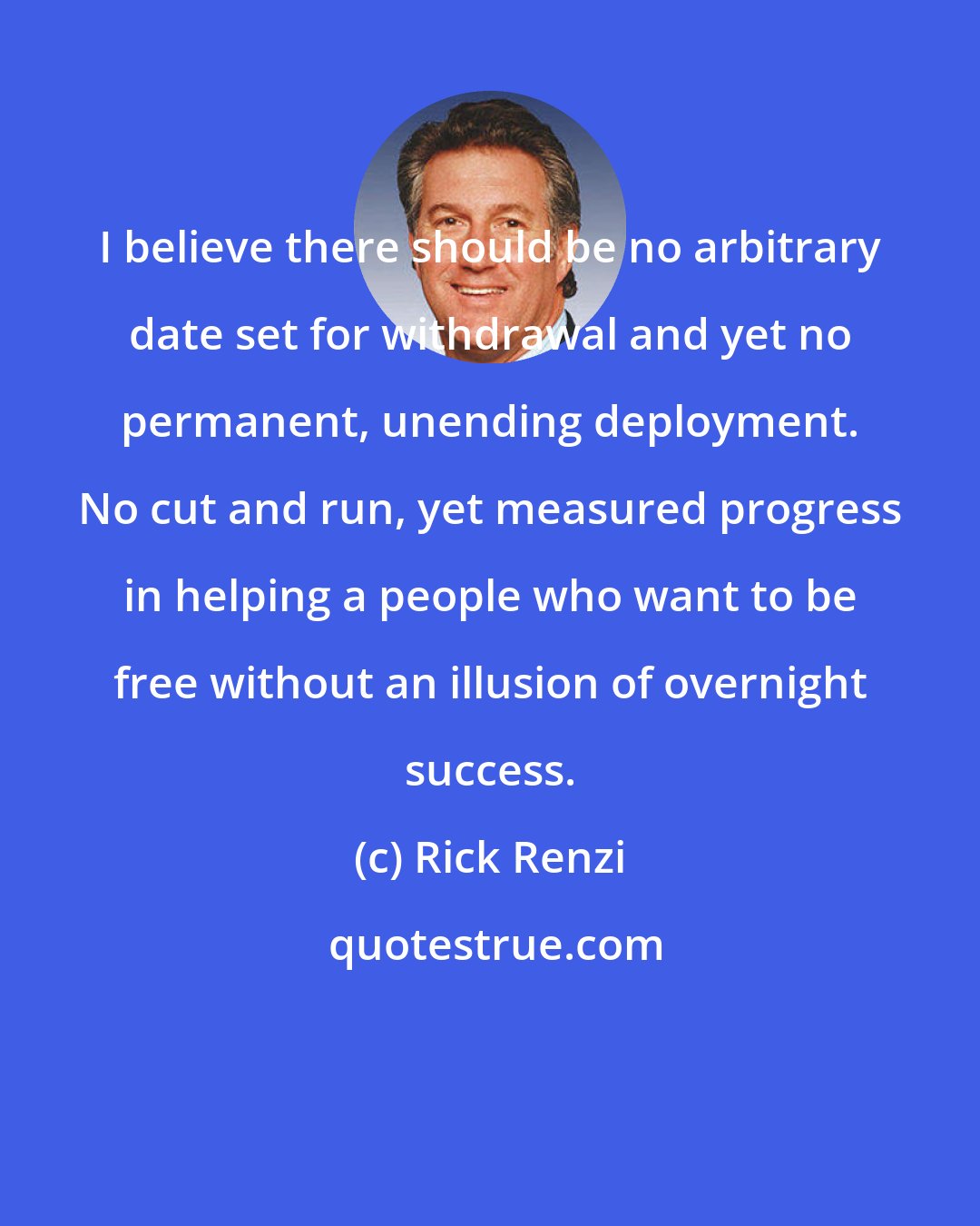Rick Renzi: I believe there should be no arbitrary date set for withdrawal and yet no permanent, unending deployment. No cut and run, yet measured progress in helping a people who want to be free without an illusion of overnight success.