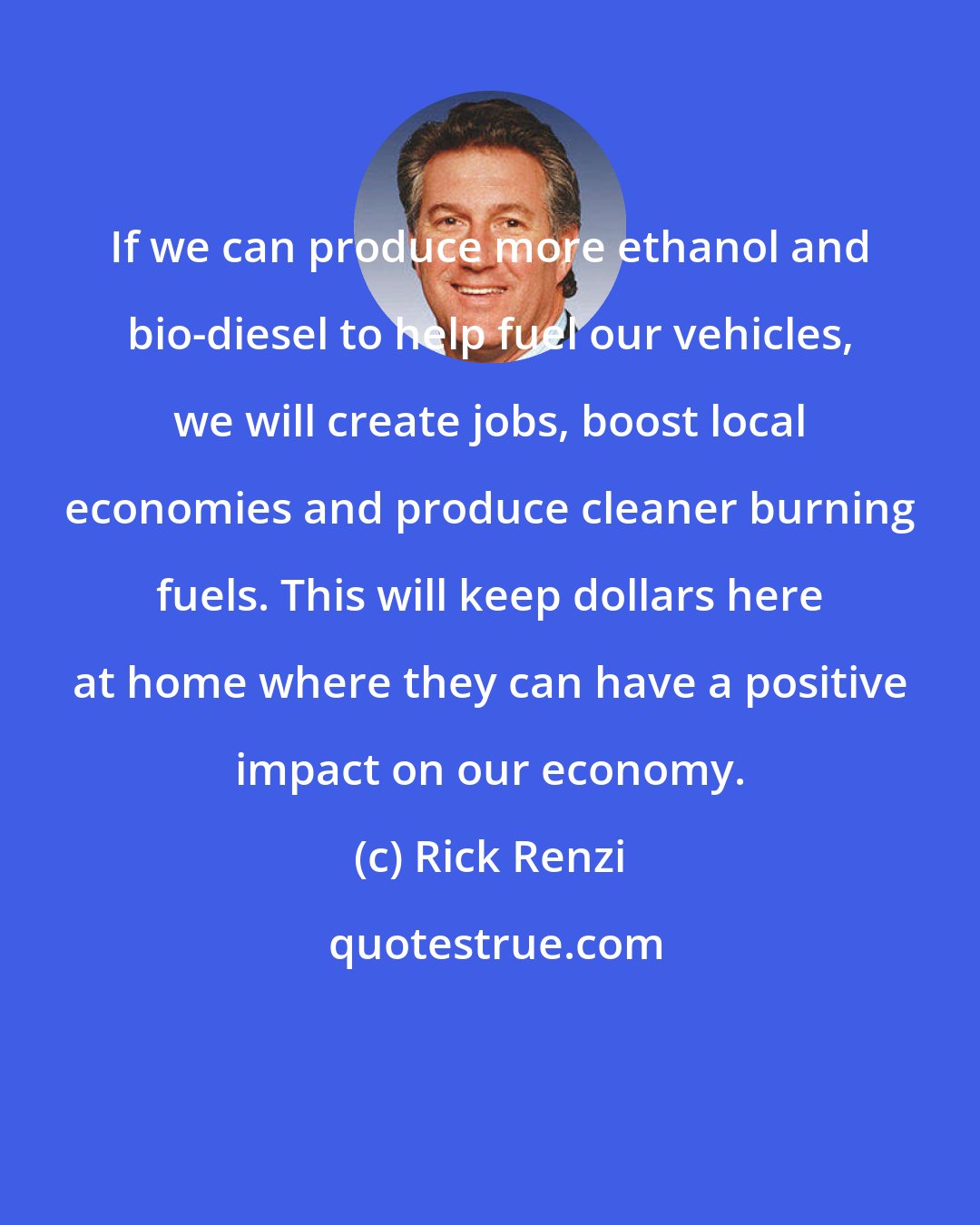 Rick Renzi: If we can produce more ethanol and bio-diesel to help fuel our vehicles, we will create jobs, boost local economies and produce cleaner burning fuels. This will keep dollars here at home where they can have a positive impact on our economy.