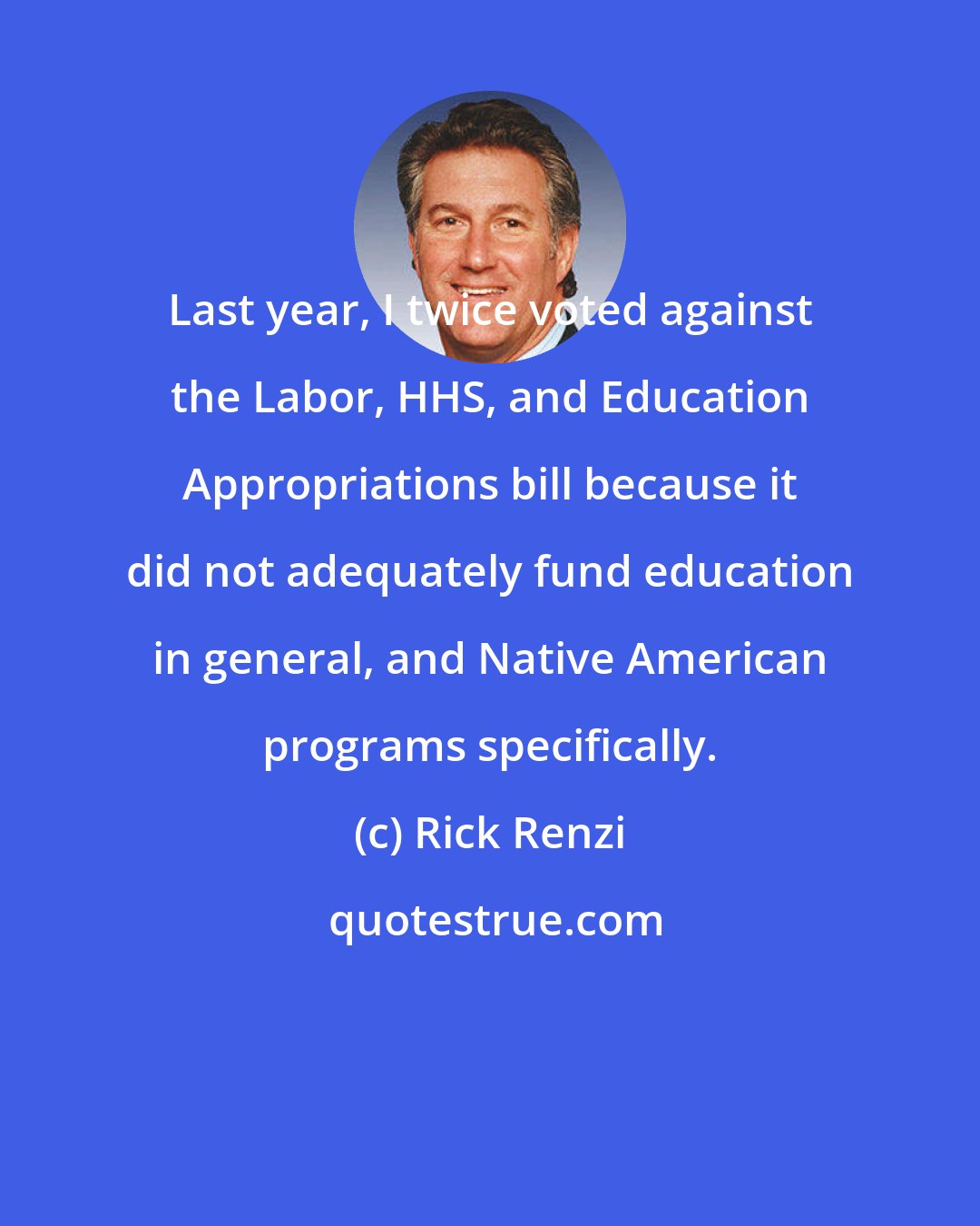 Rick Renzi: Last year, I twice voted against the Labor, HHS, and Education Appropriations bill because it did not adequately fund education in general, and Native American programs specifically.
