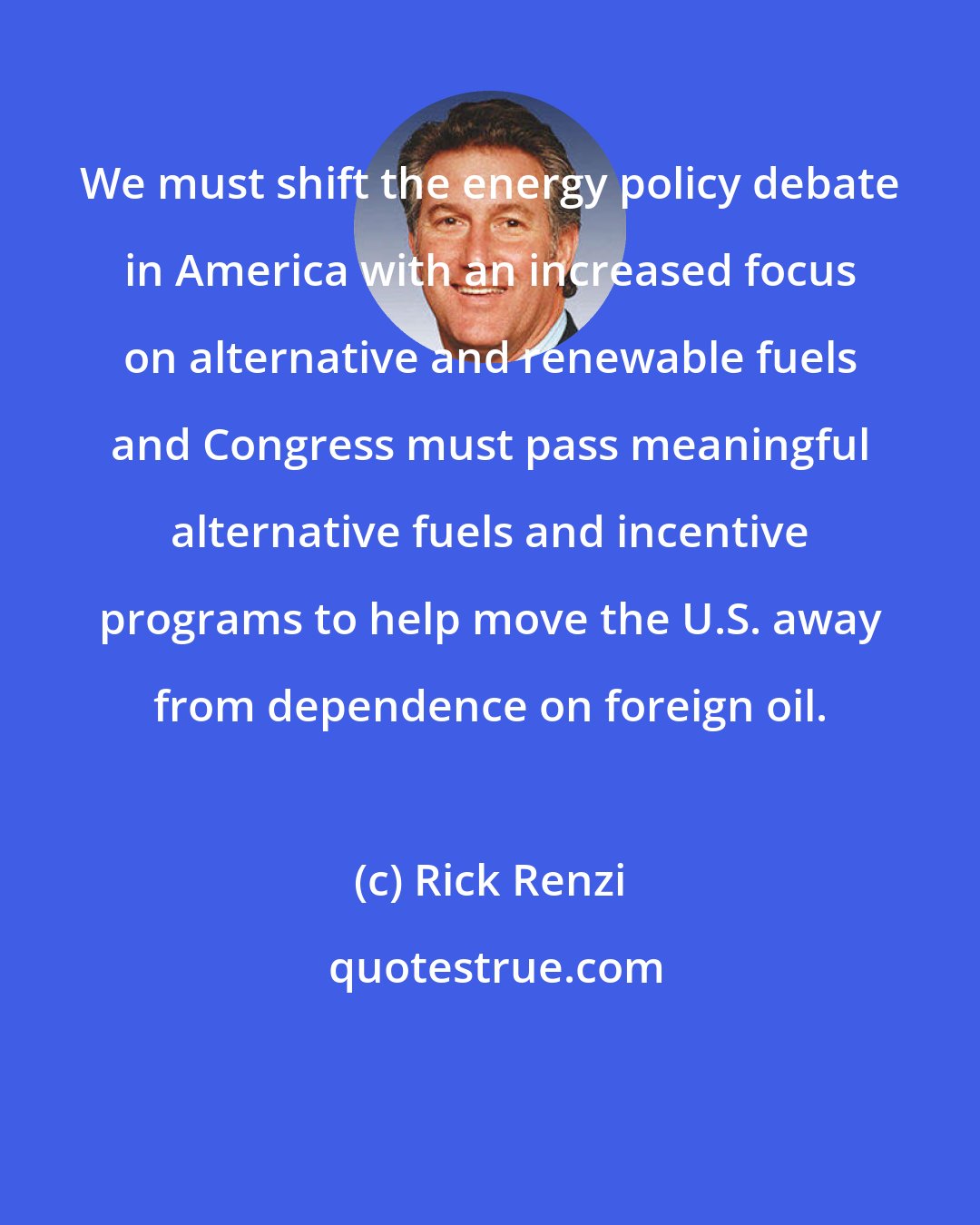 Rick Renzi: We must shift the energy policy debate in America with an increased focus on alternative and renewable fuels and Congress must pass meaningful alternative fuels and incentive programs to help move the U.S. away from dependence on foreign oil.