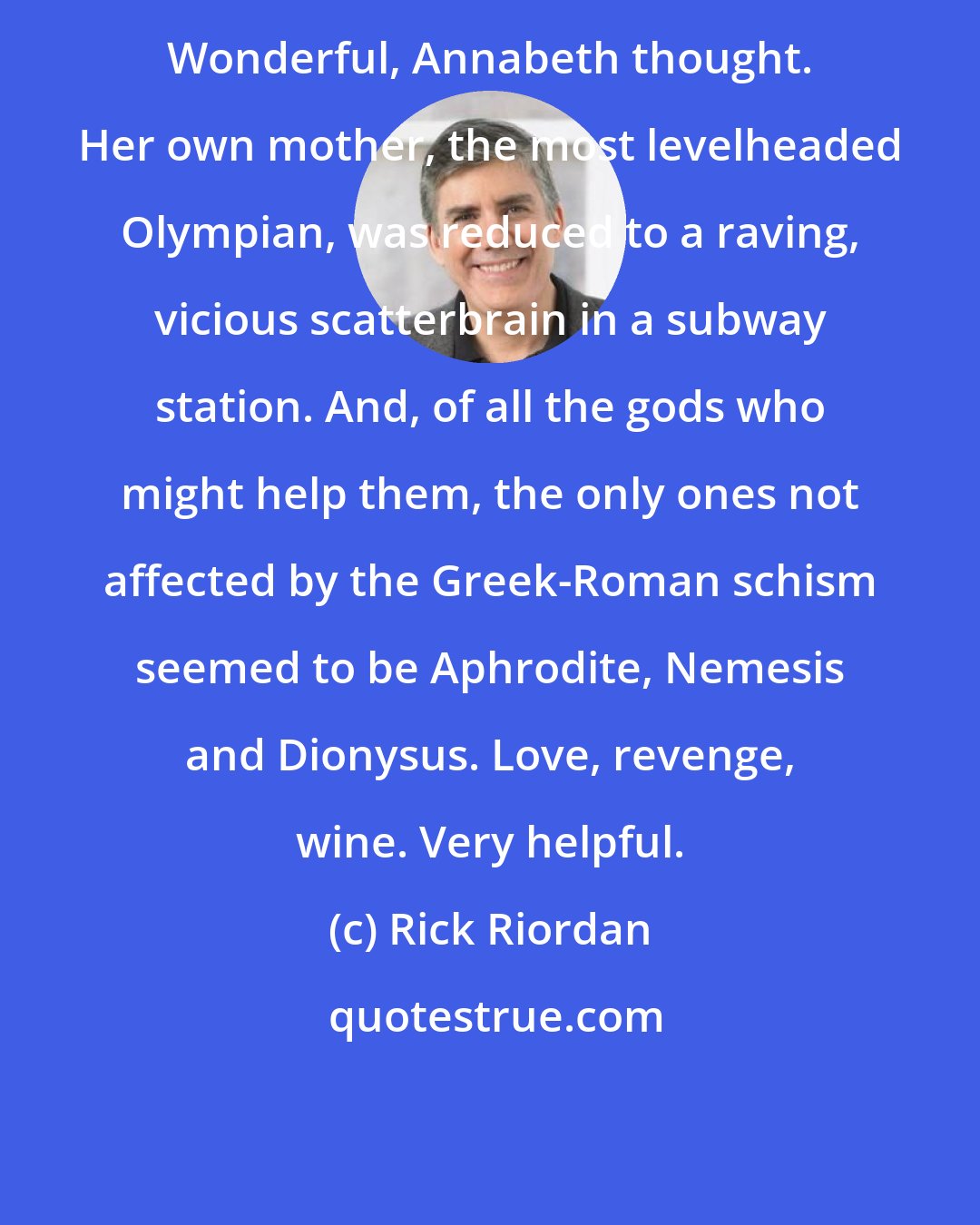 Rick Riordan: Wonderful, Annabeth thought. Her own mother, the most levelheaded Olympian, was reduced to a raving, vicious scatterbrain in a subway station. And, of all the gods who might help them, the only ones not affected by the Greek-Roman schism seemed to be Aphrodite, Nemesis and Dionysus. Love, revenge, wine. Very helpful.