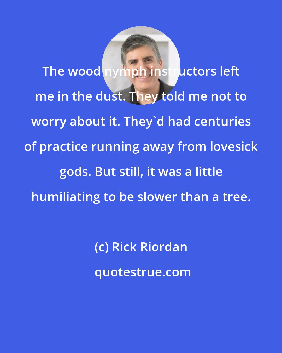 Rick Riordan: The wood nymph instructors left me in the dust. They told me not to worry about it. They'd had centuries of practice running away from lovesick gods. But still, it was a little humiliating to be slower than a tree.