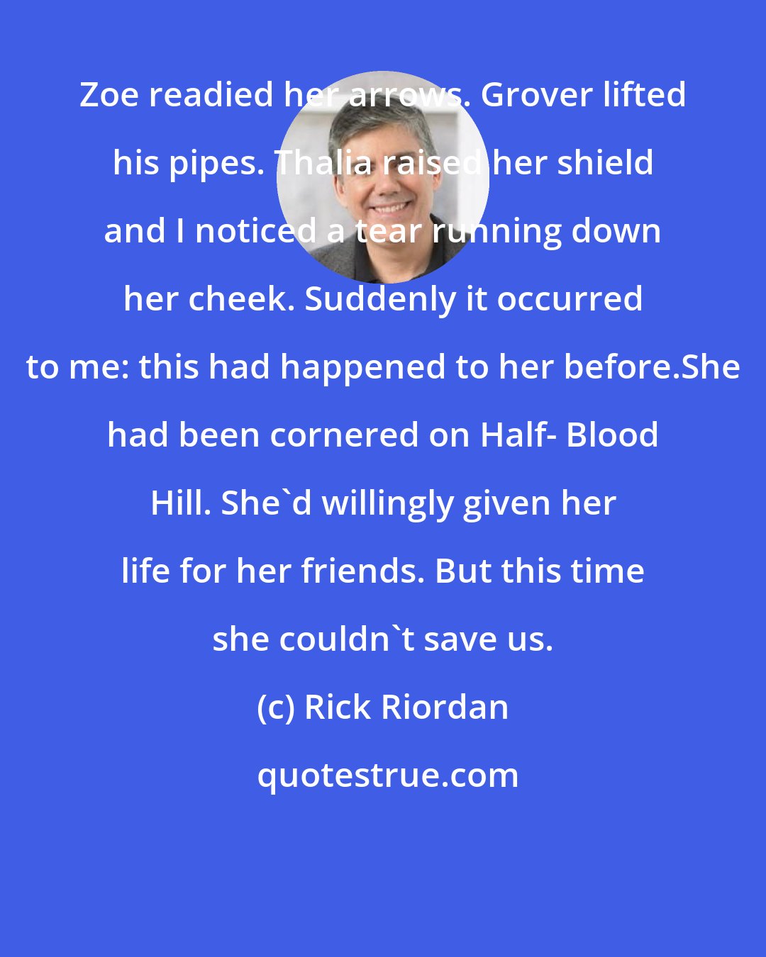 Rick Riordan: Zoe readied her arrows. Grover lifted his pipes. Thalia raised her shield and I noticed a tear running down her cheek. Suddenly it occurred to me: this had happened to her before.She had been cornered on Half- Blood Hill. She'd willingly given her life for her friends. But this time she couldn't save us.