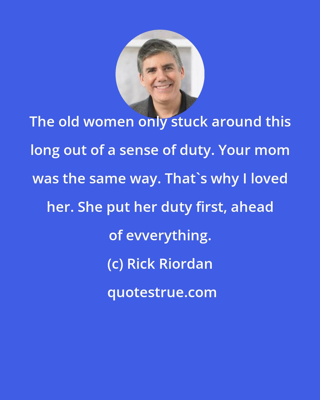 Rick Riordan: The old women only stuck around this long out of a sense of duty. Your mom was the same way. That's why I loved her. She put her duty first, ahead of evverything.