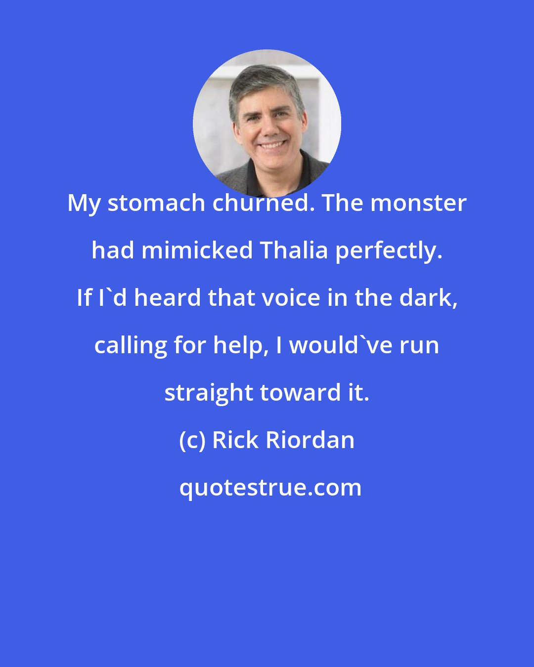 Rick Riordan: My stomach churned. The monster had mimicked Thalia perfectly. If I'd heard that voice in the dark, calling for help, I would've run straight toward it.