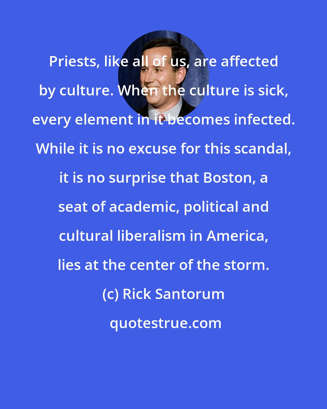 Rick Santorum: Priests, like all of us, are affected by culture. When the culture is sick, every element in it becomes infected. While it is no excuse for this scandal, it is no surprise that Boston, a seat of academic, political and cultural liberalism in America, lies at the center of the storm.