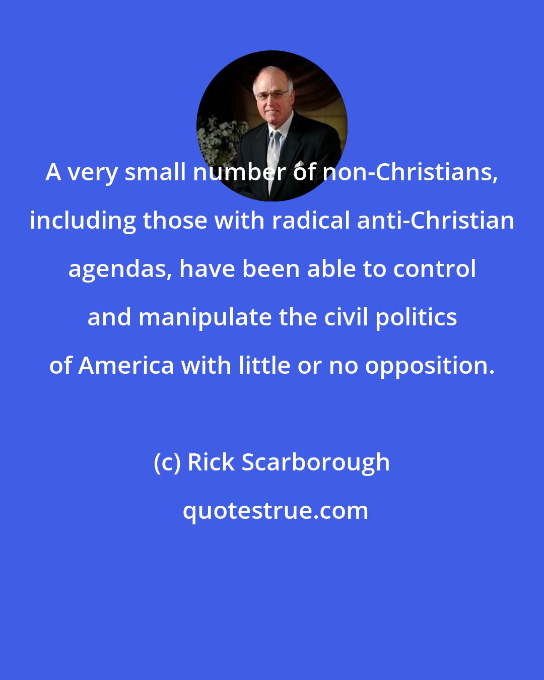 Rick Scarborough: A very small number of non-Christians, including those with radical anti-Christian agendas, have been able to control and manipulate the civil politics of America with little or no opposition.
