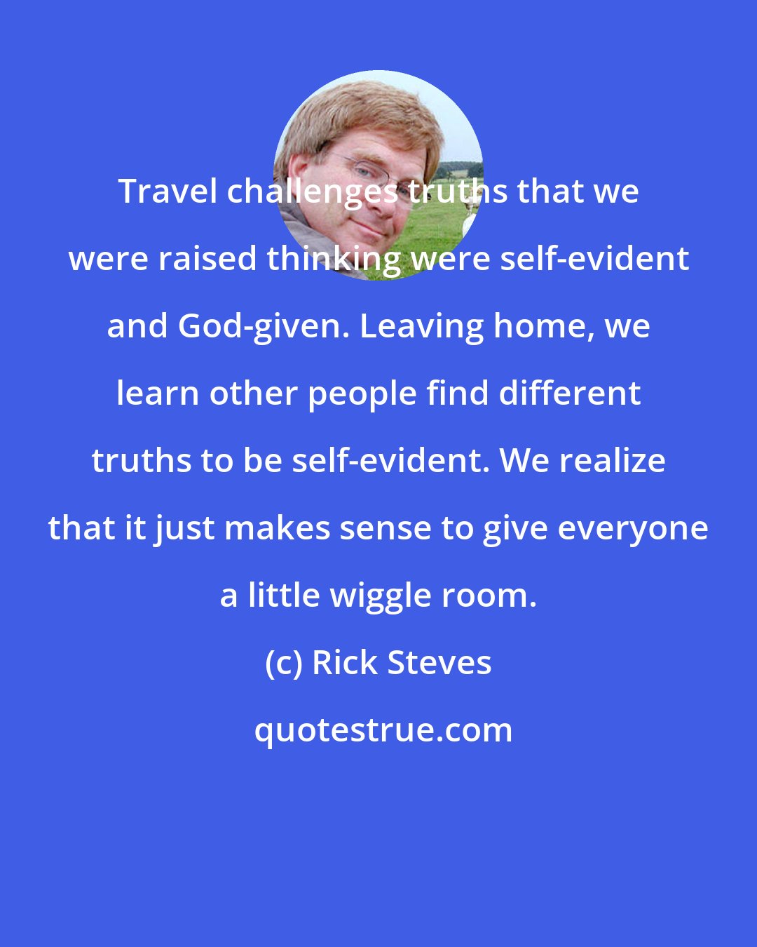 Rick Steves: Travel challenges truths that we were raised thinking were self-evident and God-given. Leaving home, we learn other people find different truths to be self-evident. We realize that it just makes sense to give everyone a little wiggle room.