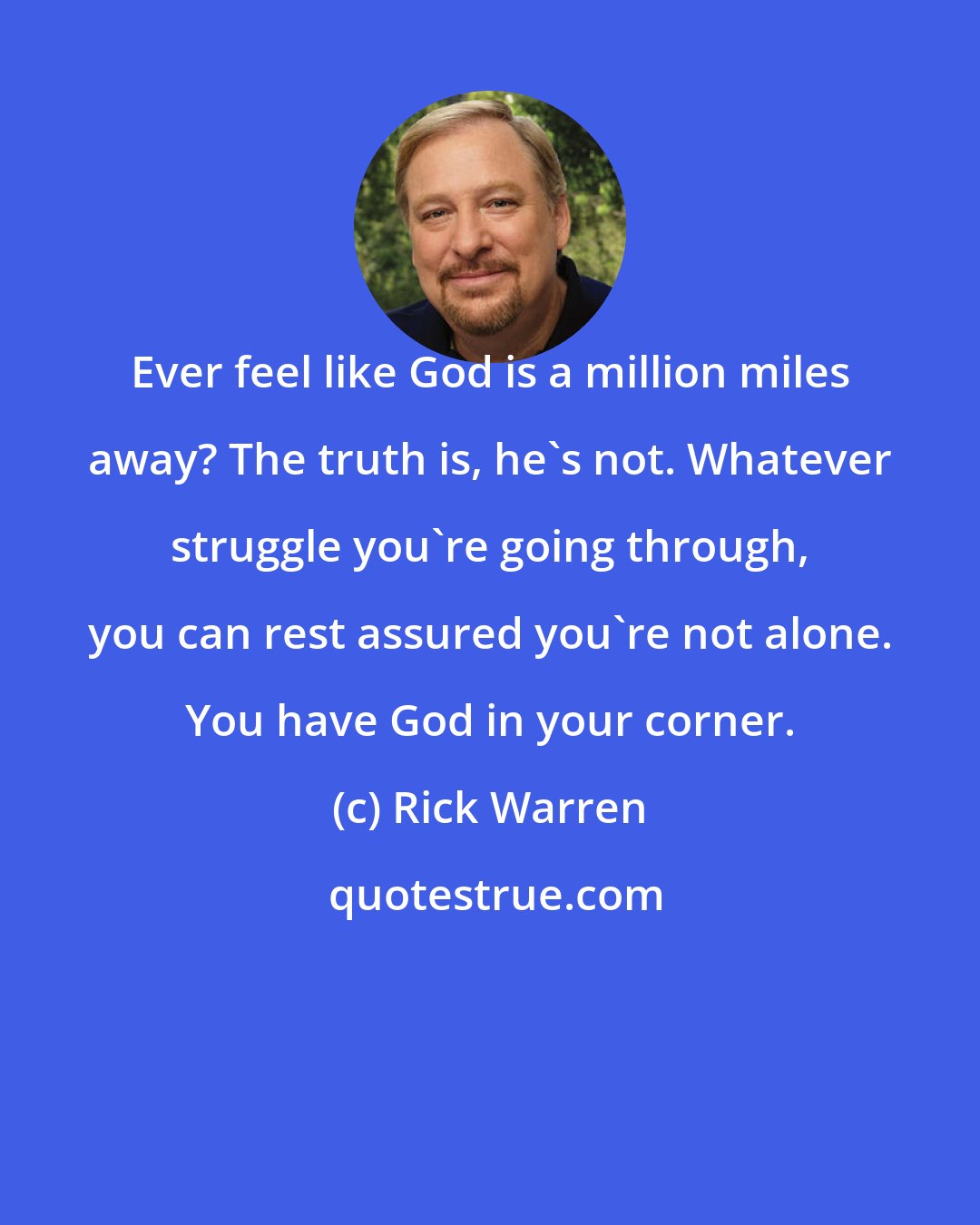 Rick Warren: Ever feel like God is a million miles away? The truth is, he's not. Whatever struggle you're going through, you can rest assured you're not alone. You have God in your corner.