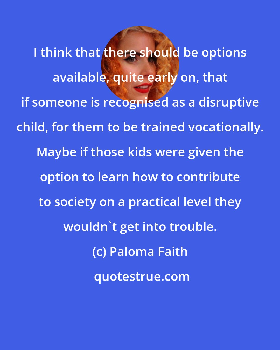 Paloma Faith: I think that there should be options available, quite early on, that if someone is recognised as a disruptive child, for them to be trained vocationally. Maybe if those kids were given the option to learn how to contribute to society on a practical level they wouldn't get into trouble.