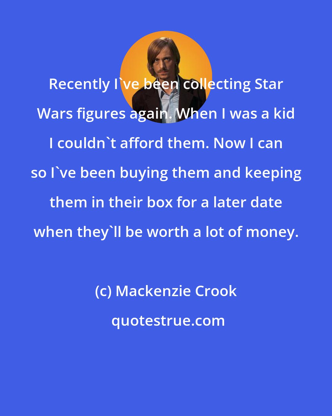 Mackenzie Crook: Recently I've been collecting Star Wars figures again. When I was a kid I couldn't afford them. Now I can so I've been buying them and keeping them in their box for a later date when they'll be worth a lot of money.