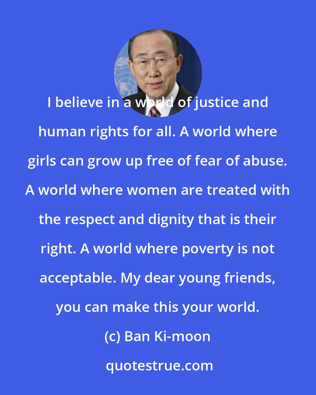 Ban Ki-moon: I believe in a world of justice and human rights for all. A world where girls can grow up free of fear of abuse. A world where women are treated with the respect and dignity that is their right. A world where poverty is not acceptable. My dear young friends, you can make this your world.