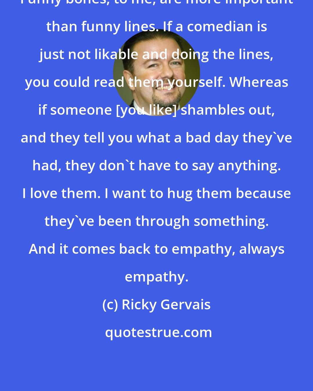 Ricky Gervais: Funny bones, to me, are more important than funny lines. If a comedian is just not likable and doing the lines, you could read them yourself. Whereas if someone [you like] shambles out, and they tell you what a bad day they've had, they don't have to say anything. I love them. I want to hug them because they've been through something. And it comes back to empathy, always empathy.