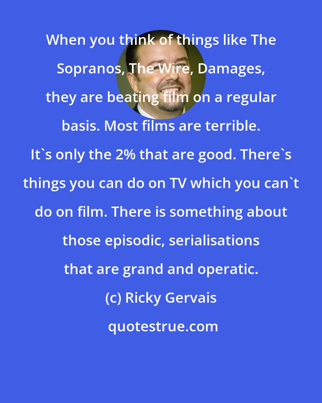 Ricky Gervais: When you think of things like The Sopranos, The Wire, Damages, they are beating film on a regular basis. Most films are terrible. It's only the 2% that are good. There's things you can do on TV which you can't do on film. There is something about those episodic, serialisations that are grand and operatic.