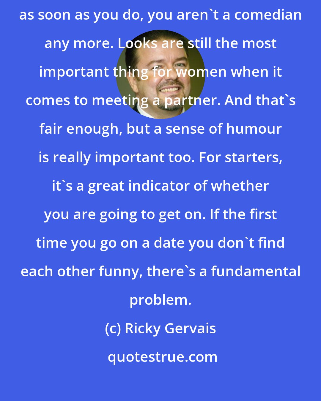 Ricky Gervais: I don't think a comedian should even be concerned with being cool or sexy, as soon as you do, you aren't a comedian any more. Looks are still the most important thing for women when it comes to meeting a partner. And that's fair enough, but a sense of humour is really important too. For starters, it's a great indicator of whether you are going to get on. If the first time you go on a date you don't find each other funny, there's a fundamental problem.