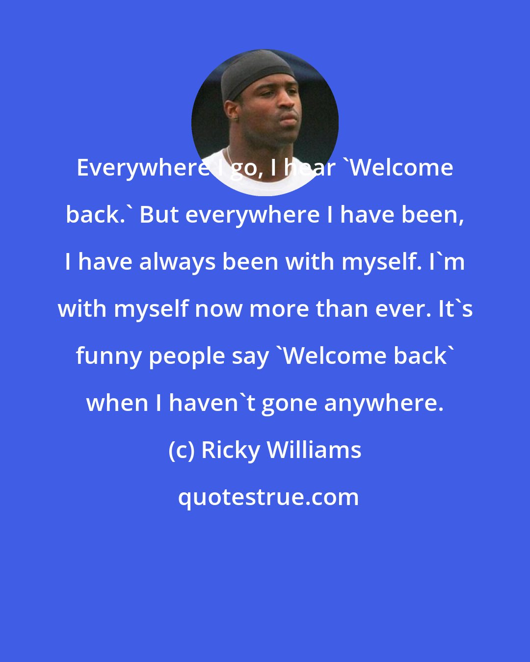 Ricky Williams: Everywhere I go, I hear 'Welcome back.' But everywhere I have been, I have always been with myself. I'm with myself now more than ever. It's funny people say 'Welcome back' when I haven't gone anywhere.
