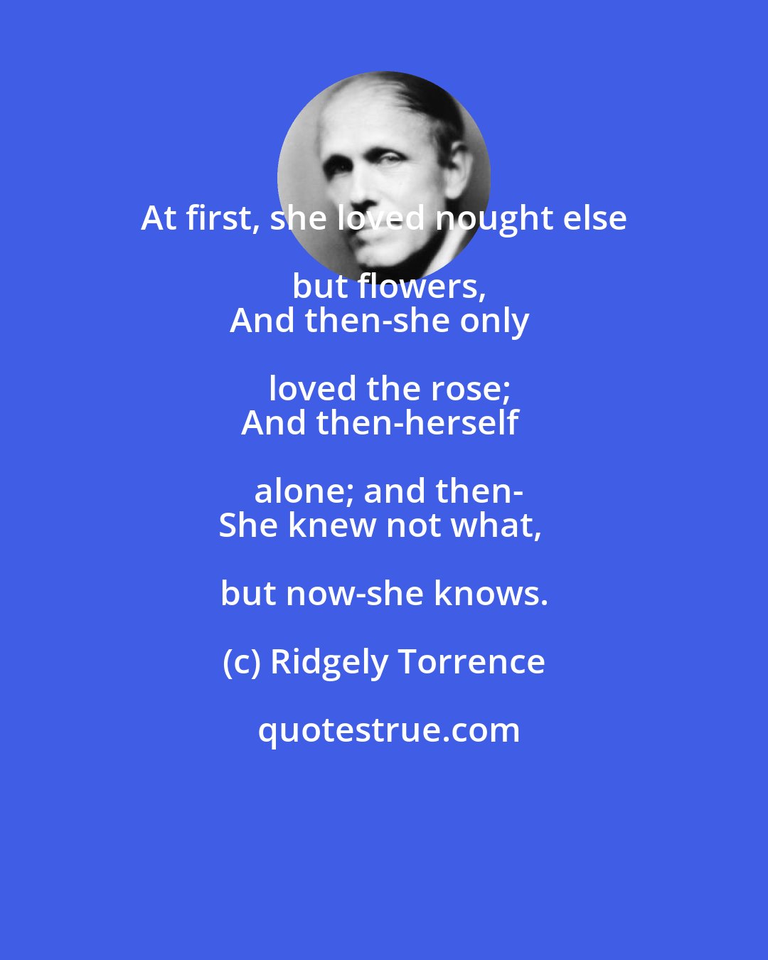 Ridgely Torrence: At first, she loved nought else but flowers,
And then-she only loved the rose;
And then-herself alone; and then-
She knew not what, but now-she knows.
