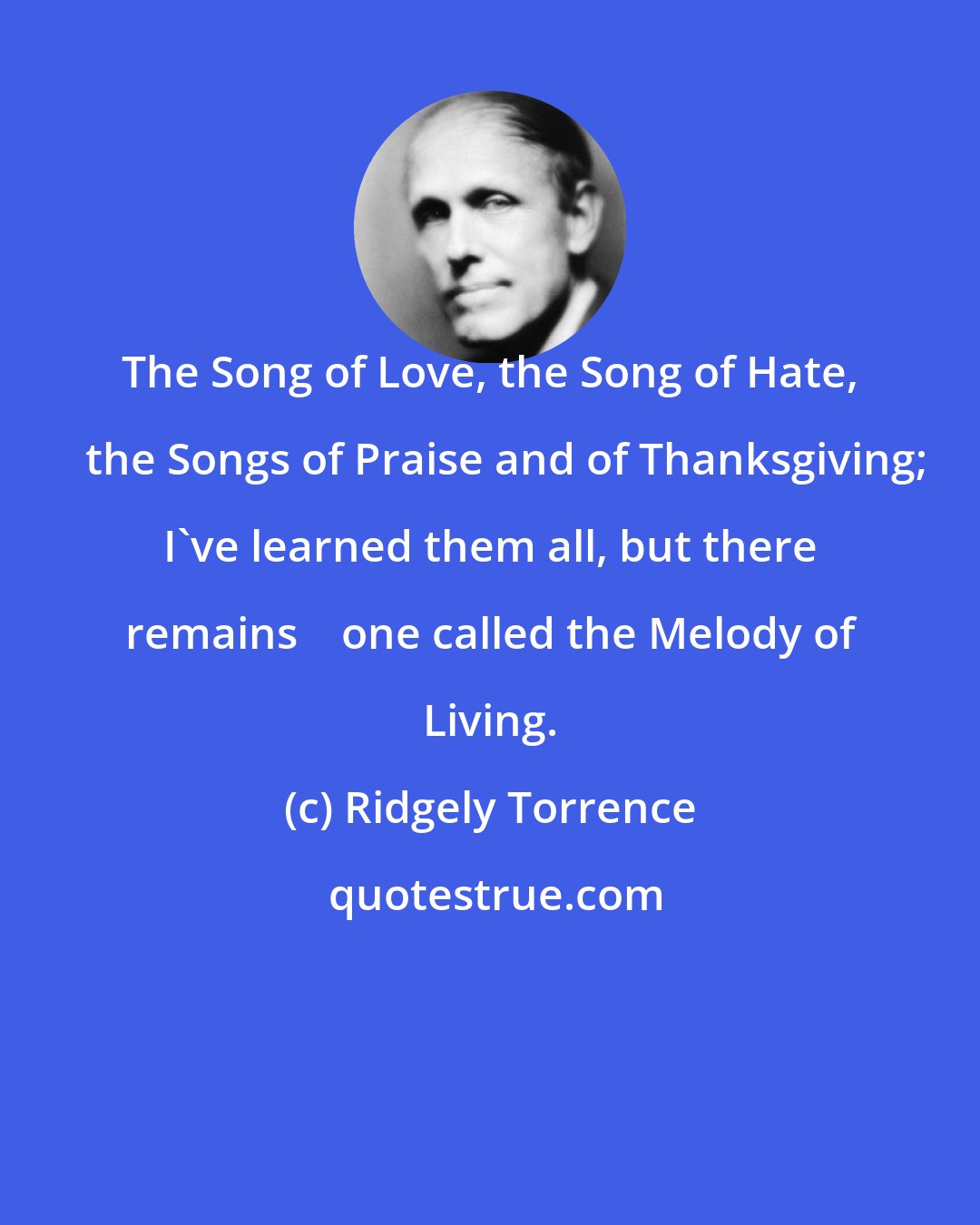 Ridgely Torrence: The Song of Love, the Song of Hate,    the Songs of Praise and of Thanksgiving; I've learned them all, but there remains    one called the Melody of Living.