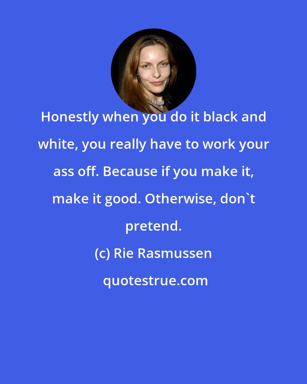 Rie Rasmussen: Honestly when you do it black and white, you really have to work your ass off. Because if you make it, make it good. Otherwise, don't pretend.