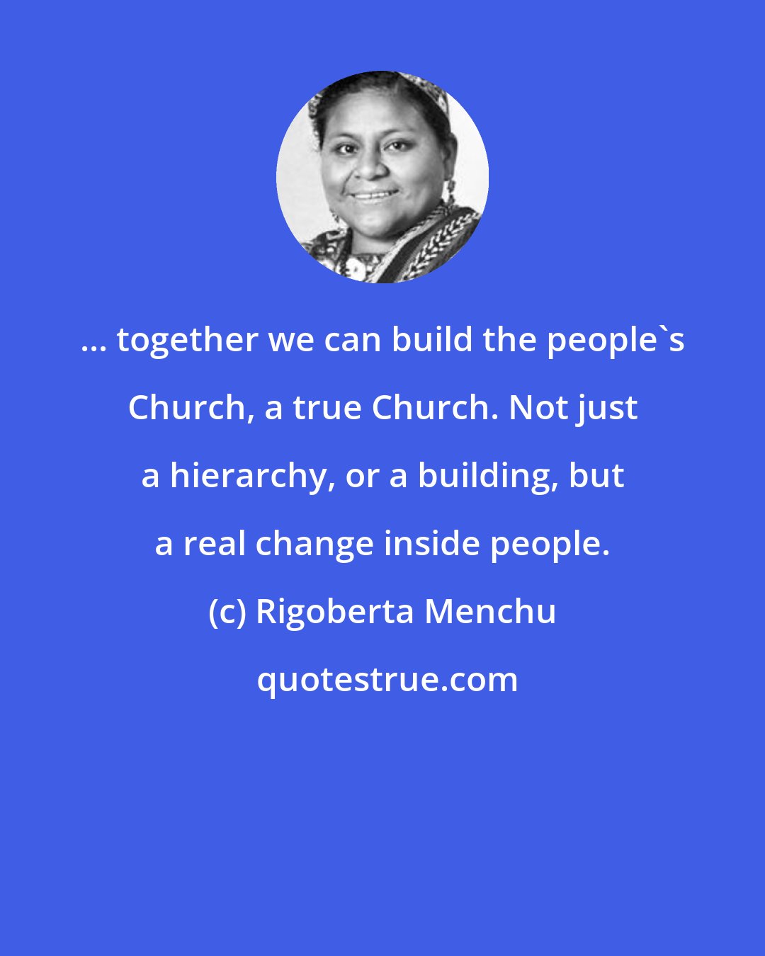 Rigoberta Menchu: ... together we can build the people's Church, a true Church. Not just a hierarchy, or a building, but a real change inside people.