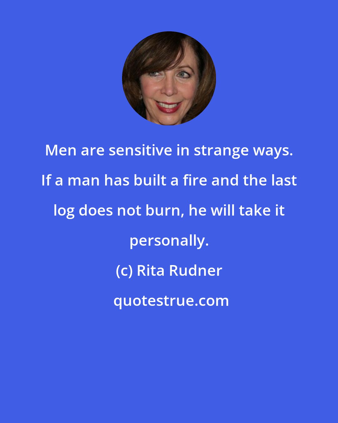 Rita Rudner: Men are sensitive in strange ways. If a man has built a fire and the last log does not burn, he will take it personally.