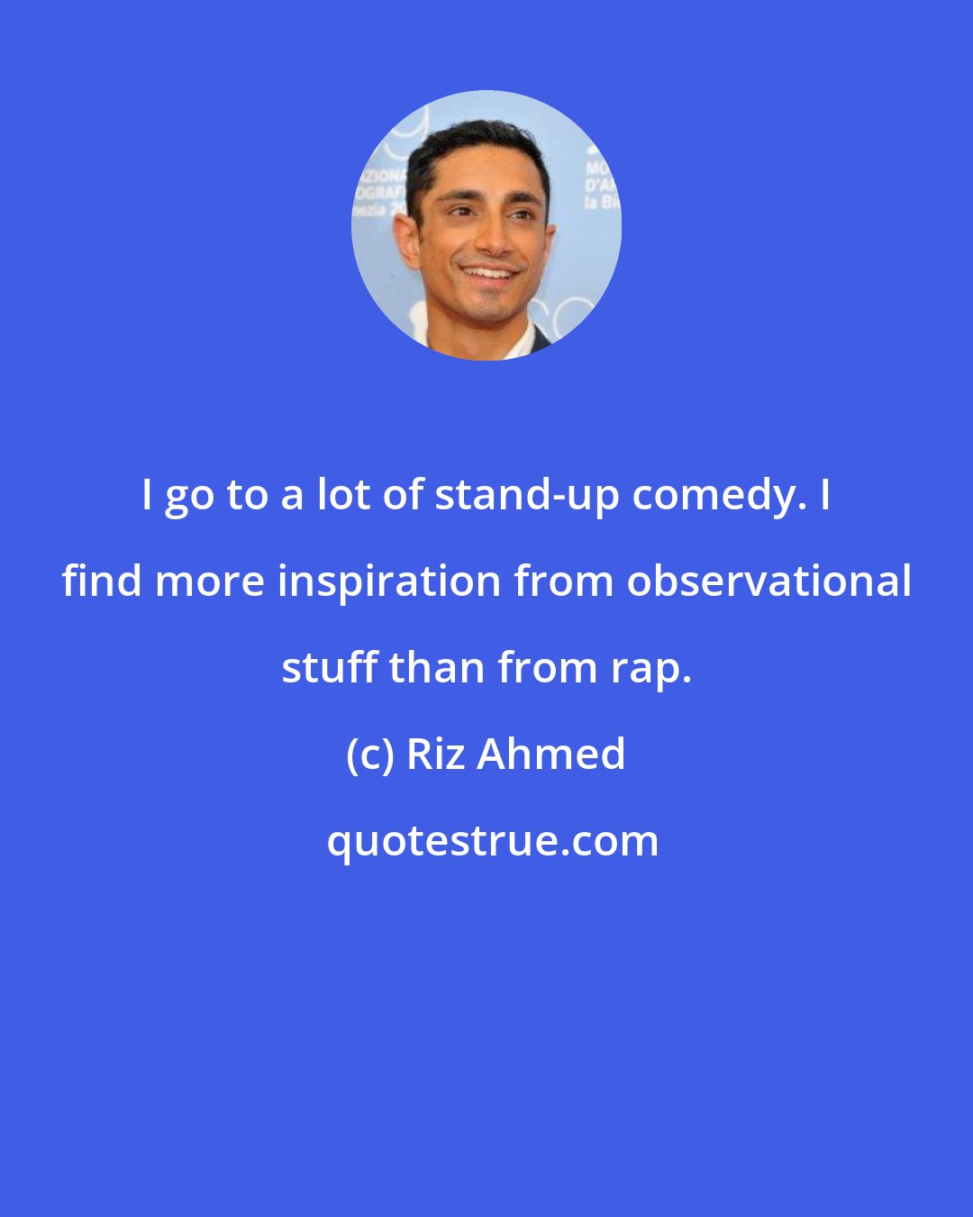 Riz Ahmed: I go to a lot of stand-up comedy. I find more inspiration from observational stuff than from rap.