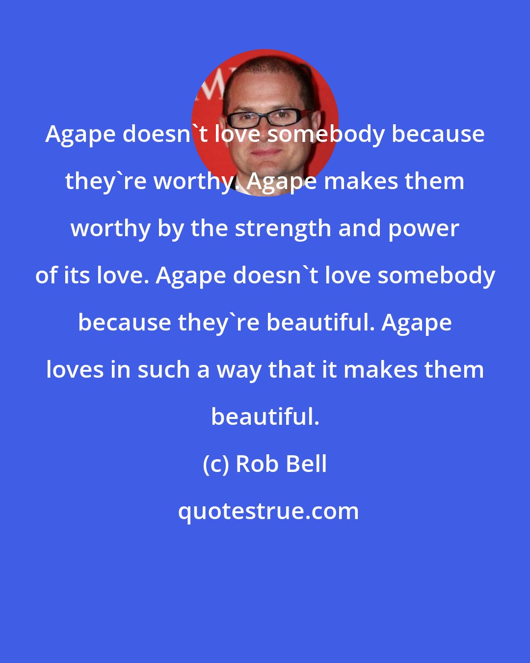 Rob Bell: Agape doesn't love somebody because they're worthy. Agape makes them worthy by the strength and power of its love. Agape doesn't love somebody because they're beautiful. Agape loves in such a way that it makes them beautiful.