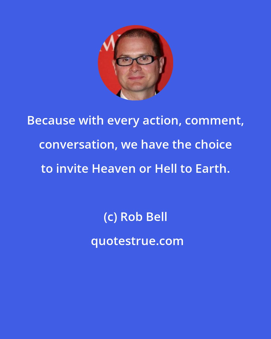 Rob Bell: Because with every action, comment, conversation, we have the choice to invite Heaven or Hell to Earth.
