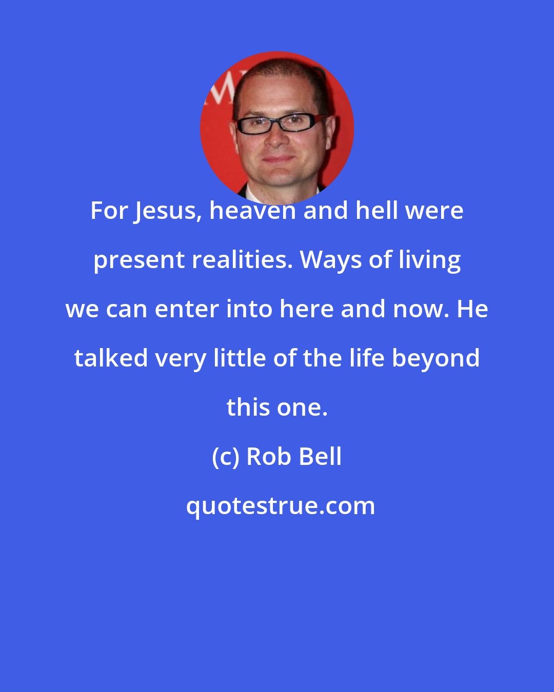 Rob Bell: For Jesus, heaven and hell were present realities. Ways of living we can enter into here and now. He talked very little of the life beyond this one.