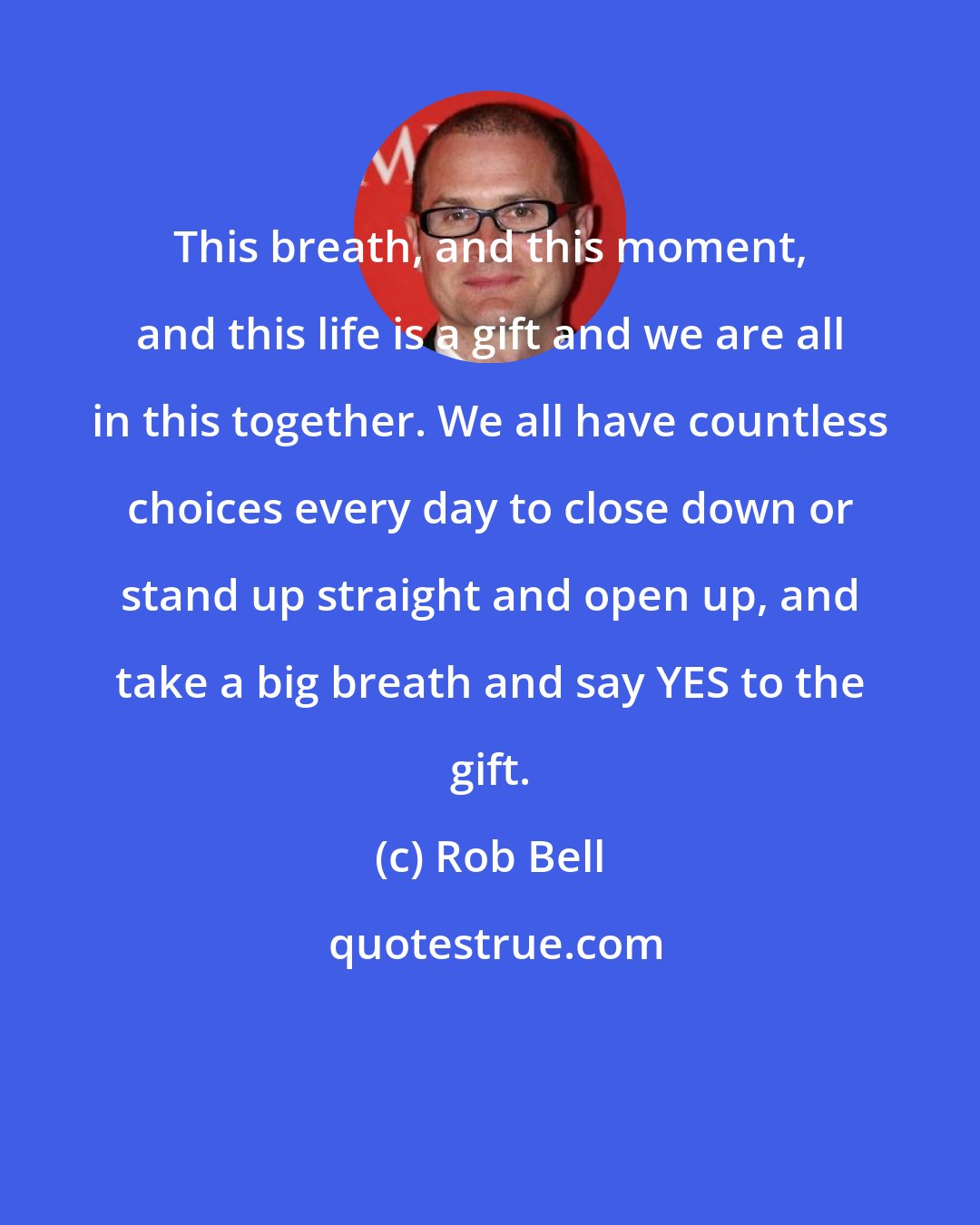 Rob Bell: This breath, and this moment, and this life is a gift and we are all in this together. We all have countless choices every day to close down or stand up straight and open up, and take a big breath and say YES to the gift.