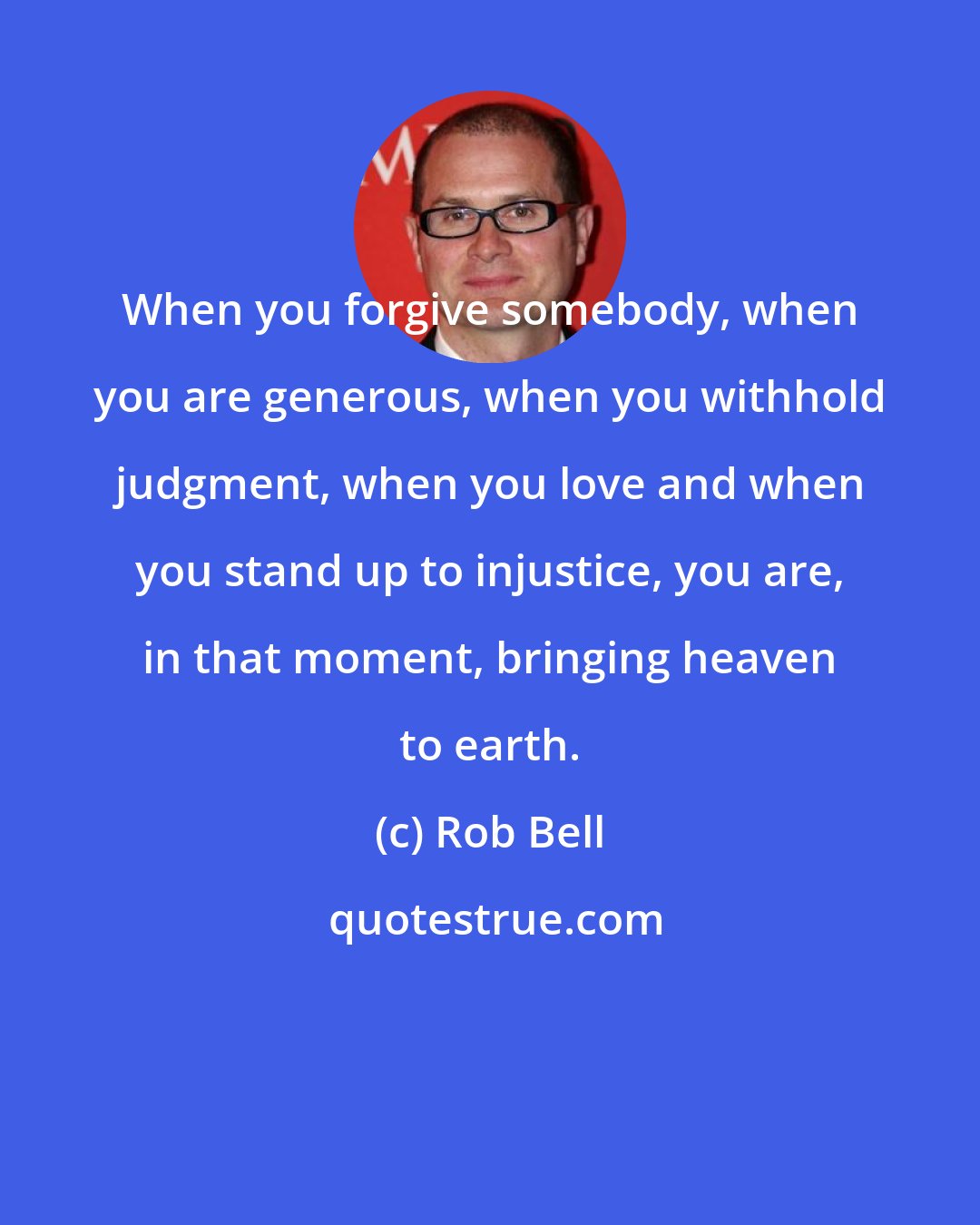 Rob Bell: When you forgive somebody, when you are generous, when you withhold judgment, when you love and when you stand up to injustice, you are, in that moment, bringing heaven to earth.