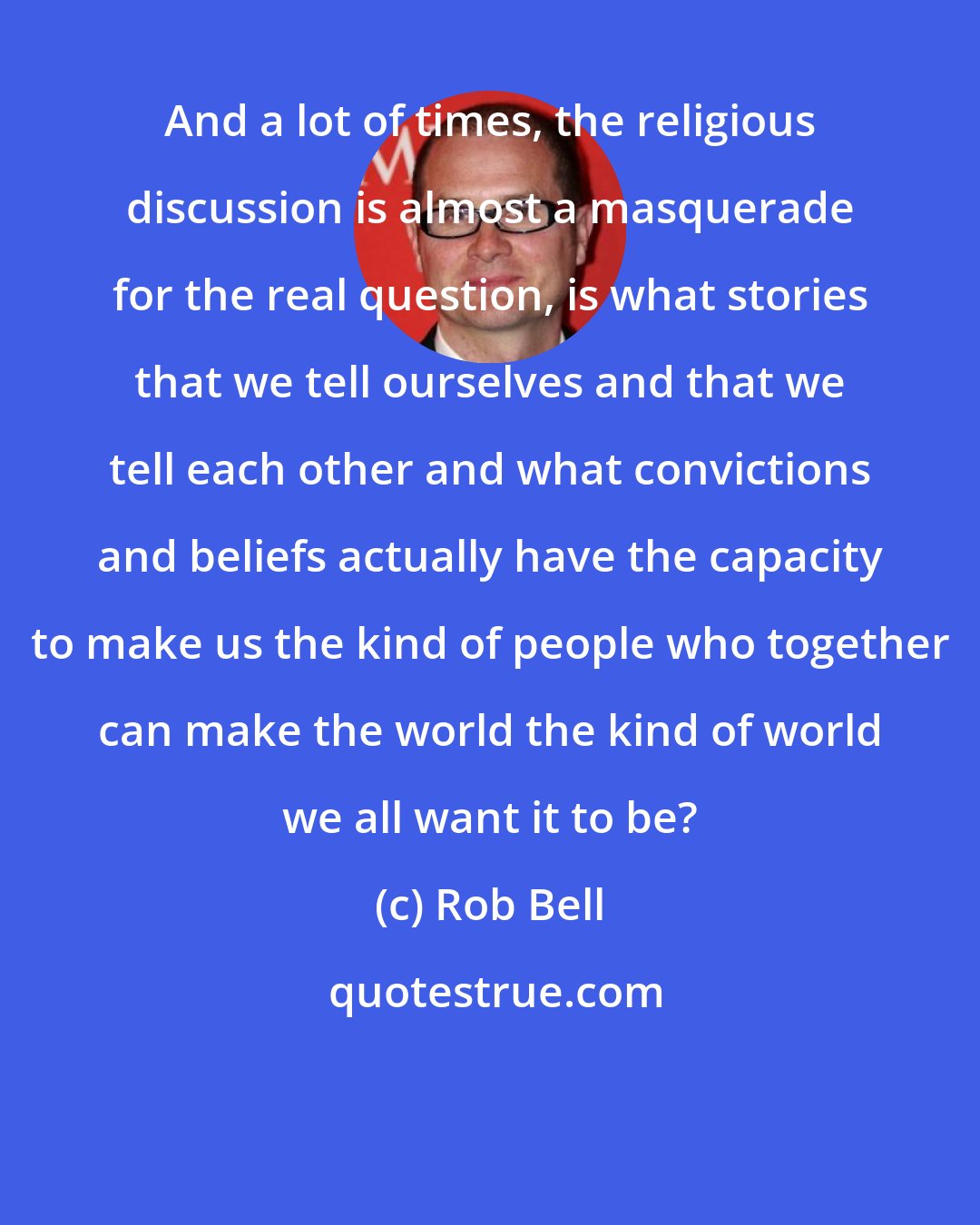 Rob Bell: And a lot of times, the religious discussion is almost a masquerade for the real question, is what stories that we tell ourselves and that we tell each other and what convictions and beliefs actually have the capacity to make us the kind of people who together can make the world the kind of world we all want it to be?