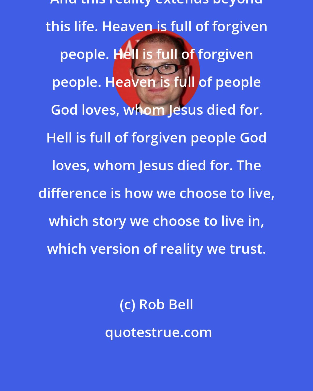 Rob Bell: And this reality extends beyond this life. Heaven is full of forgiven people. Hell is full of forgiven people. Heaven is full of people God loves, whom Jesus died for. Hell is full of forgiven people God loves, whom Jesus died for. The difference is how we choose to live, which story we choose to live in, which version of reality we trust.