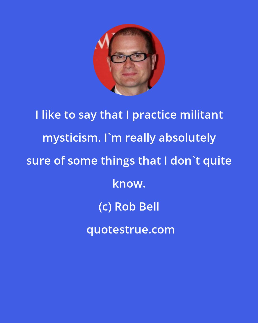 Rob Bell: I like to say that I practice militant mysticism. I'm really absolutely sure of some things that I don't quite know.