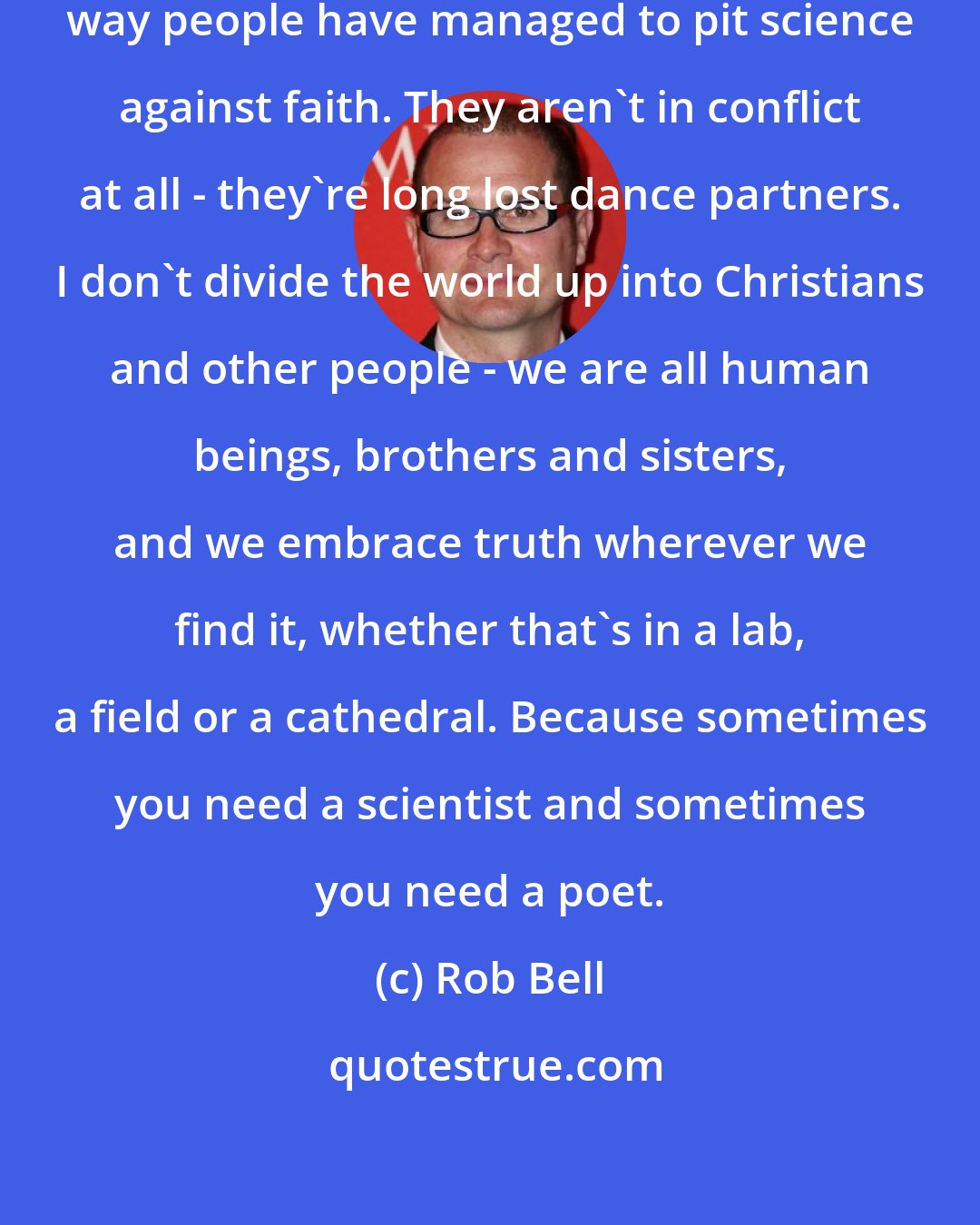 Rob Bell: It's absurd and quite tragic the way people have managed to pit science against faith. They aren't in conflict at all - they're long lost dance partners. I don't divide the world up into Christians and other people - we are all human beings, brothers and sisters, and we embrace truth wherever we find it, whether that's in a lab, a field or a cathedral. Because sometimes you need a scientist and sometimes you need a poet.