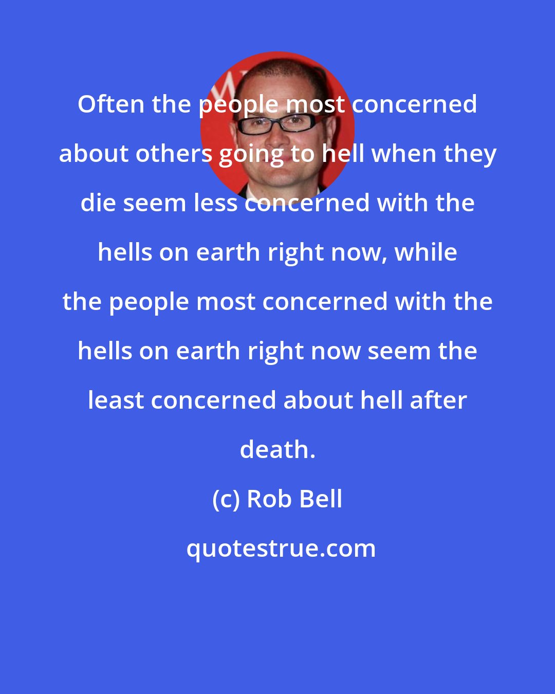 Rob Bell: Often the people most concerned about others going to hell when they die seem less concerned with the hells on earth right now, while the people most concerned with the hells on earth right now seem the least concerned about hell after death.
