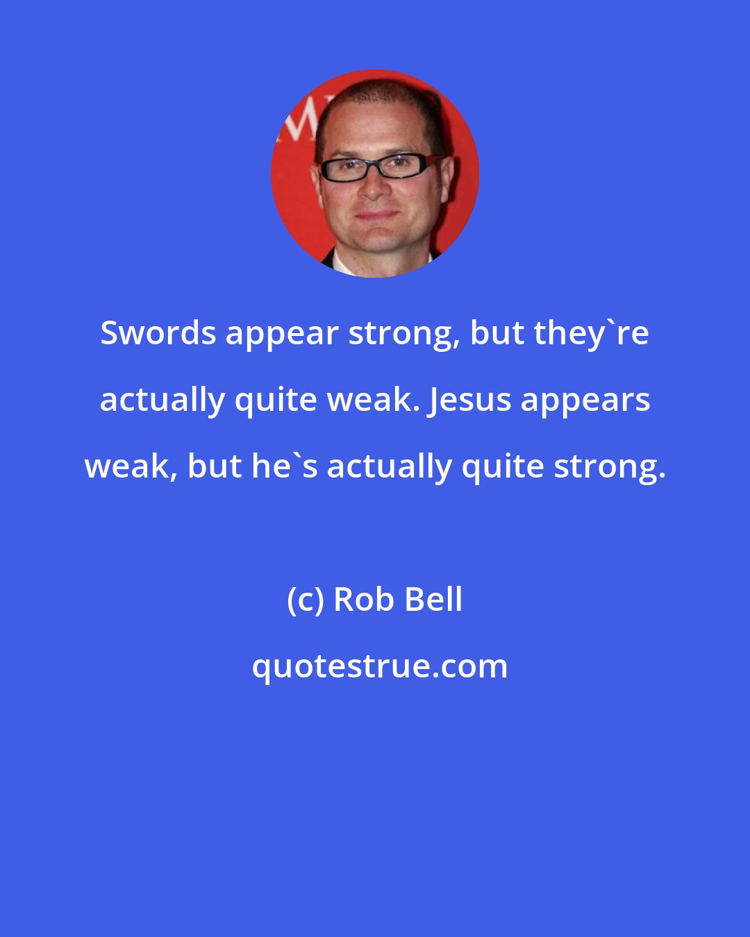Rob Bell: Swords appear strong, but they're actually quite weak. Jesus appears weak, but he's actually quite strong.