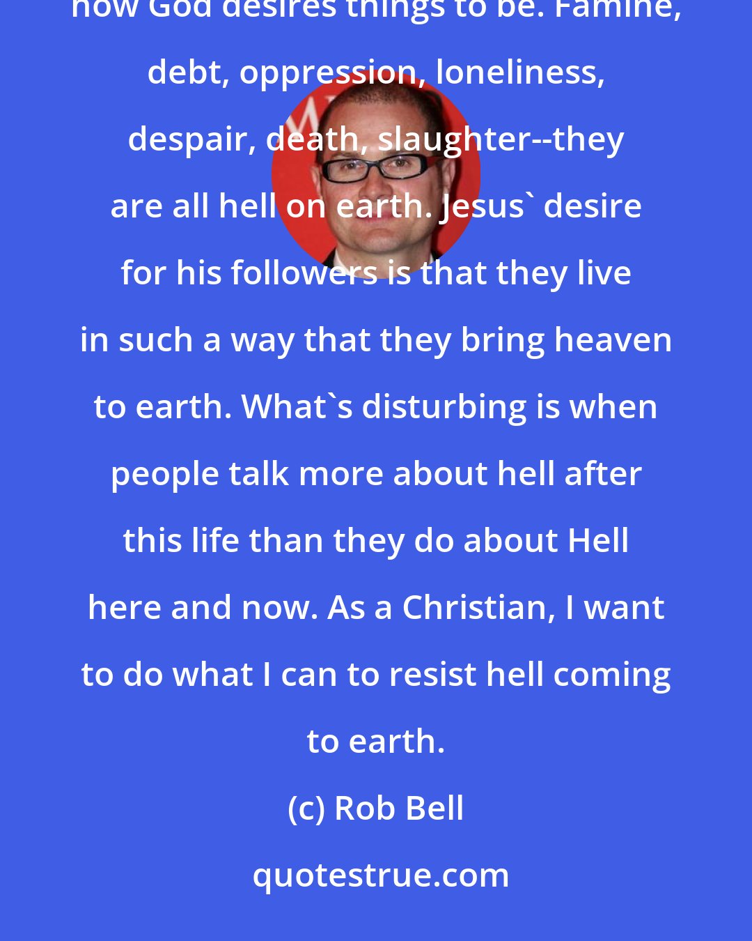 Rob Bell: When people use the word hell, what do they mean? They mean a place, an event, a situation absent of how God desires things to be. Famine, debt, oppression, loneliness, despair, death, slaughter--they are all hell on earth. Jesus' desire for his followers is that they live in such a way that they bring heaven to earth. What's disturbing is when people talk more about hell after this life than they do about Hell here and now. As a Christian, I want to do what I can to resist hell coming to earth.