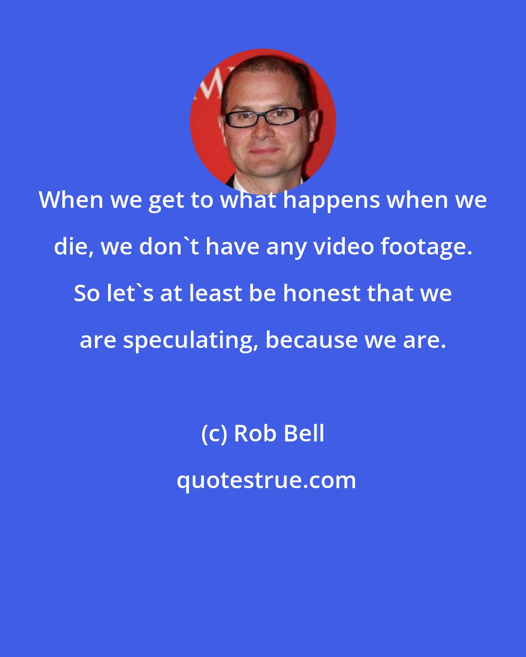 Rob Bell: When we get to what happens when we die, we don't have any video footage. So let's at least be honest that we are speculating, because we are.