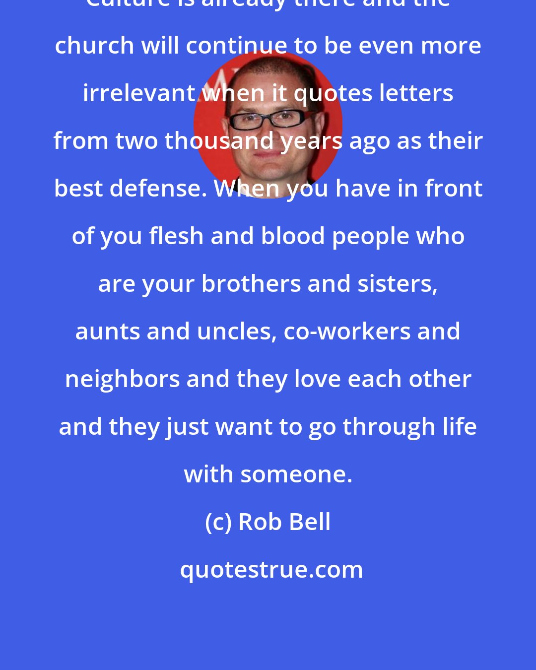 Rob Bell: Culture is already there and the church will continue to be even more irrelevant when it quotes letters from two thousand years ago as their best defense. When you have in front of you flesh and blood people who are your brothers and sisters, aunts and uncles, co-workers and neighbors and they love each other and they just want to go through life with someone.