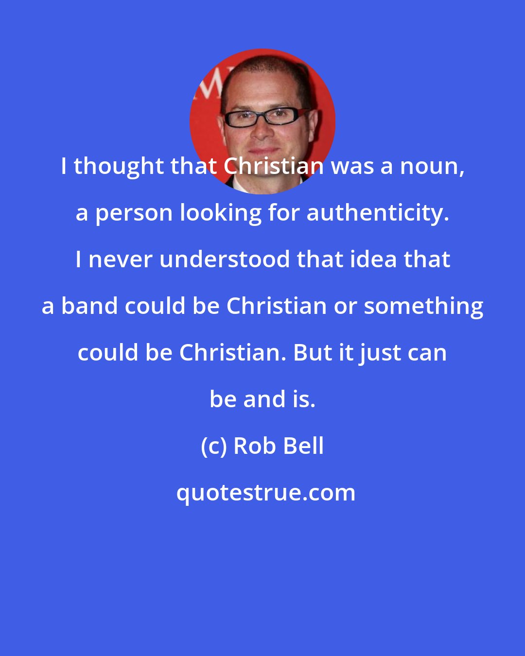 Rob Bell: I thought that Christian was a noun, a person looking for authenticity. I never understood that idea that a band could be Christian or something could be Christian. But it just can be and is.