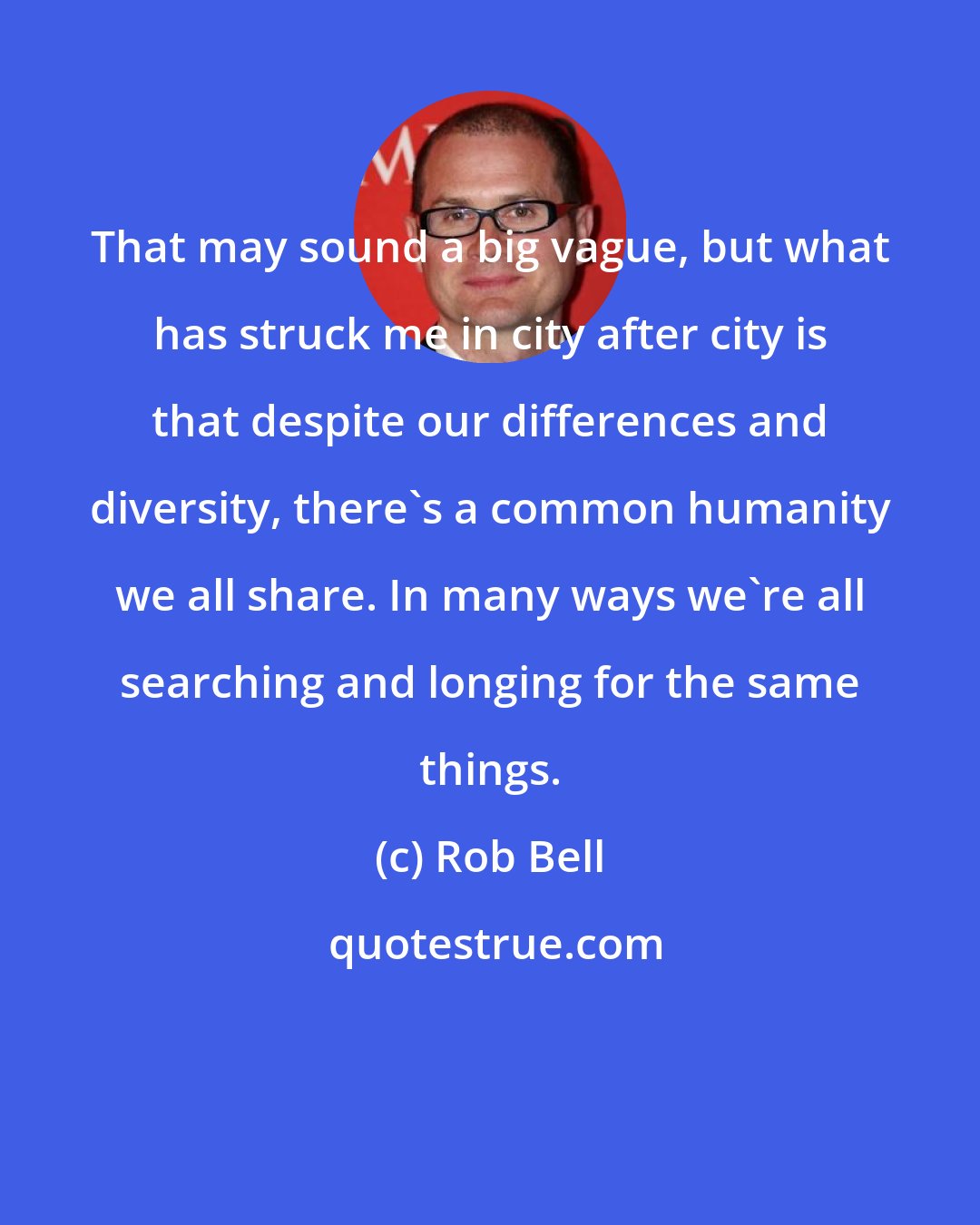 Rob Bell: That may sound a big vague, but what has struck me in city after city is that despite our differences and diversity, there's a common humanity we all share. In many ways we're all searching and longing for the same things.