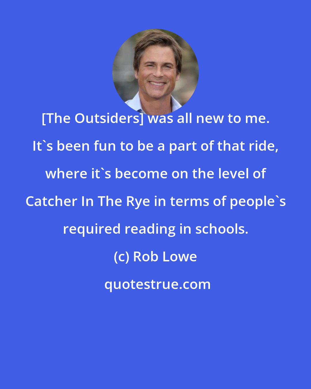 Rob Lowe: [The Outsiders] was all new to me. It's been fun to be a part of that ride, where it's become on the level of Catcher In The Rye in terms of people's required reading in schools.