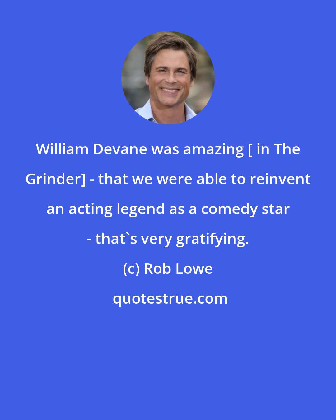 Rob Lowe: William Devane was amazing [ in The Grinder] - that we were able to reinvent an acting legend as a comedy star - that's very gratifying.