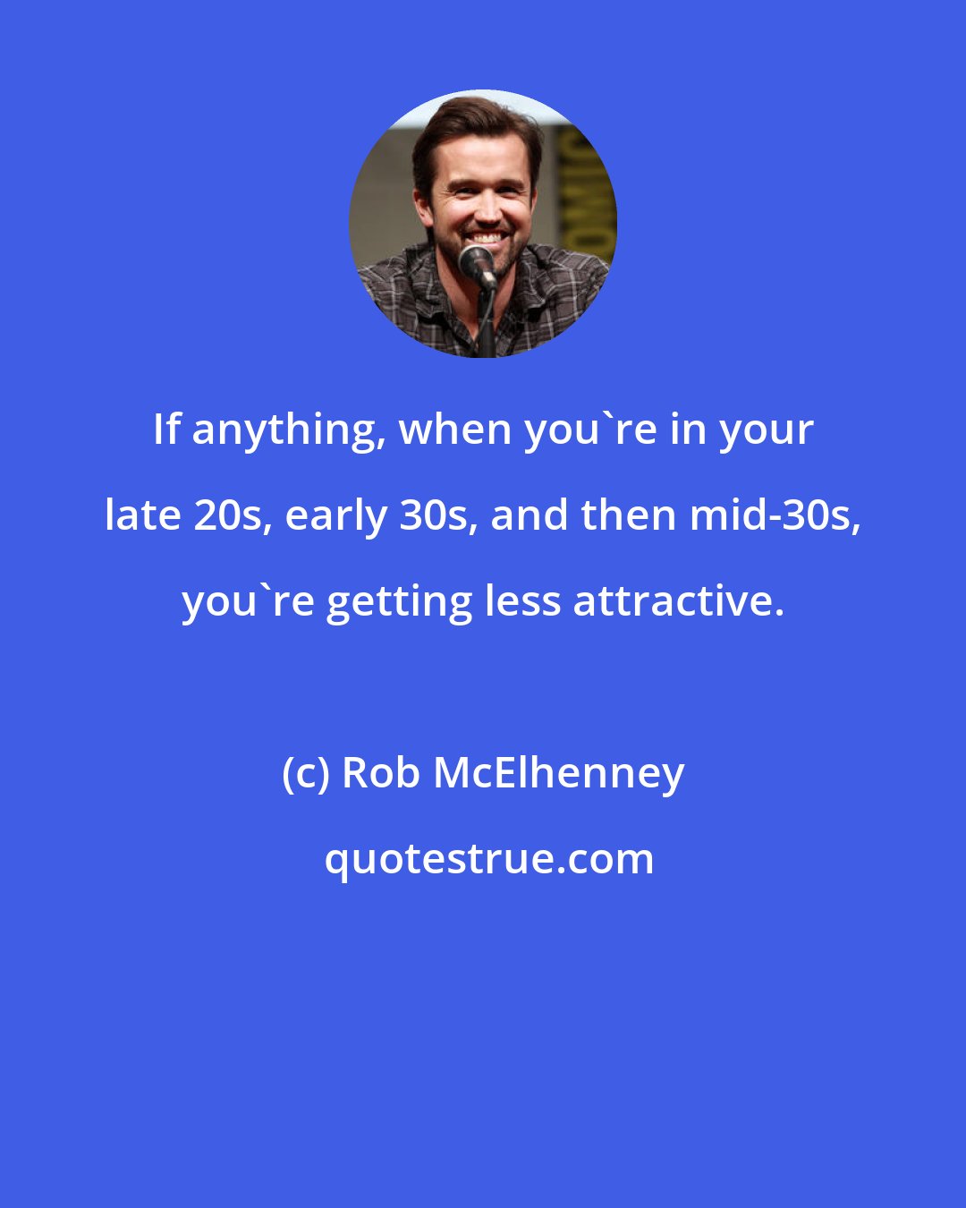 Rob McElhenney: If anything, when you're in your late 20s, early 30s, and then mid-30s, you're getting less attractive.