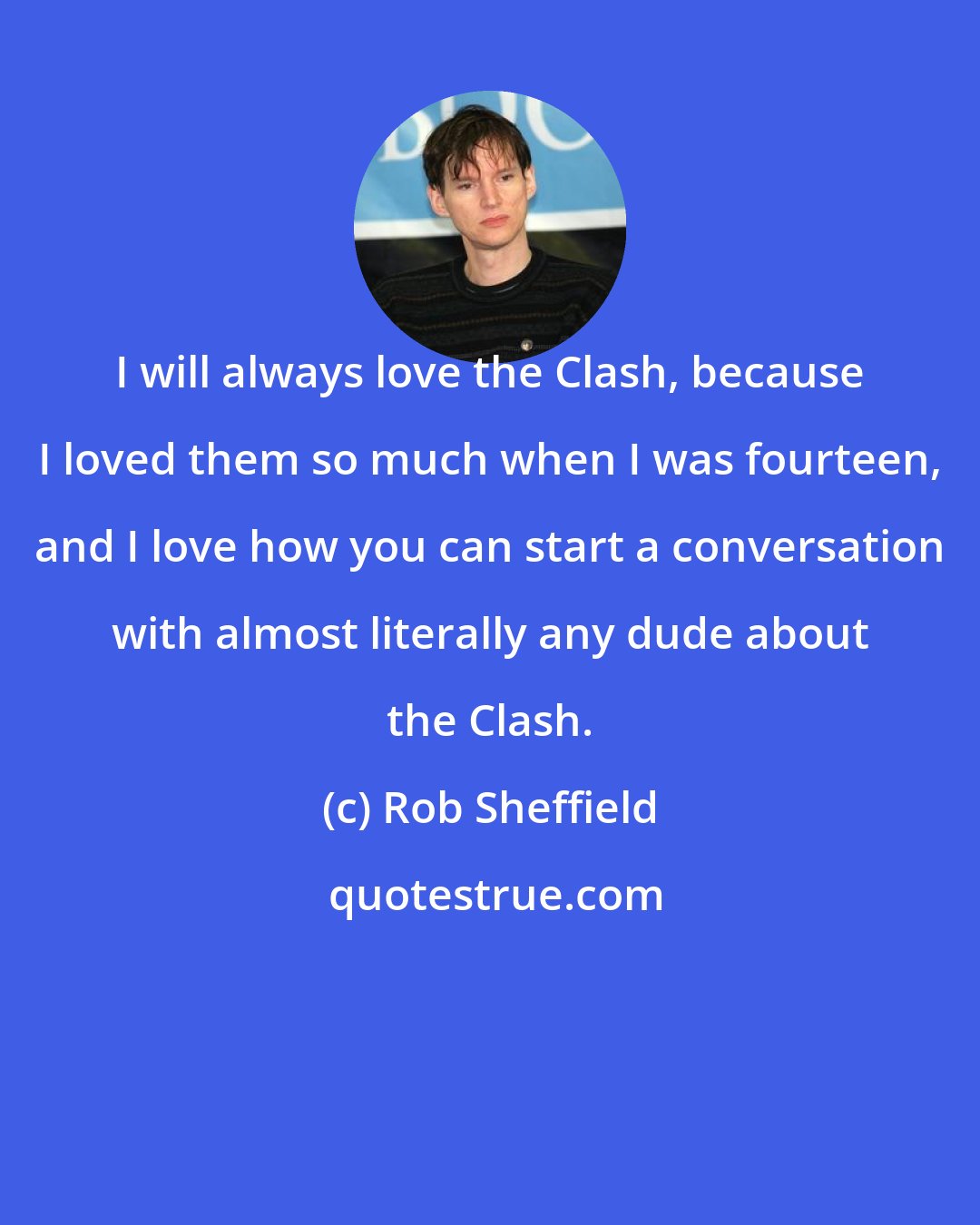 Rob Sheffield: I will always love the Clash, because I loved them so much when I was fourteen, and I love how you can start a conversation with almost literally any dude about the Clash.