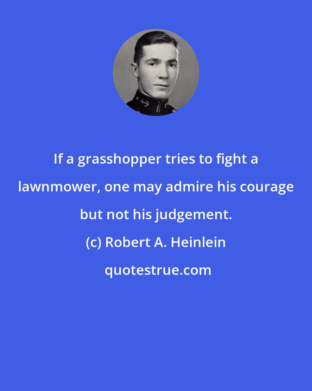 Robert A. Heinlein: If a grasshopper tries to fight a lawnmower, one may admire his courage but not his judgement.