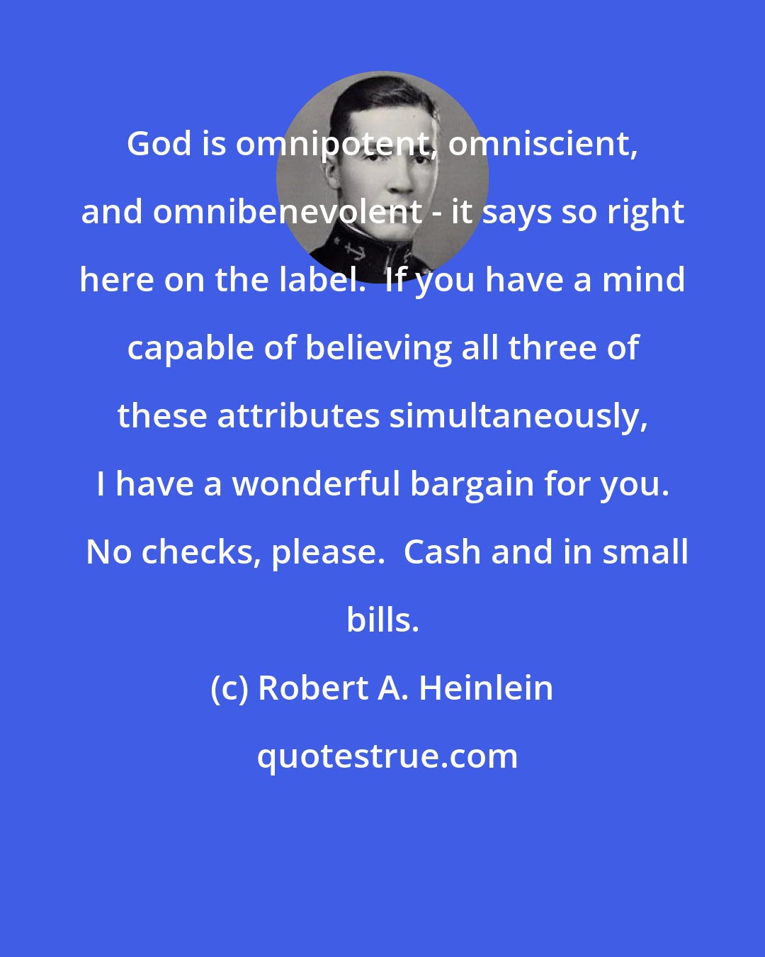 Robert A. Heinlein: God is omnipotent, omniscient, and omnibenevolent - it says so right here on the label.  If you have a mind capable of believing all three of these attributes simultaneously, I have a wonderful bargain for you.  No checks, please.  Cash and in small bills.